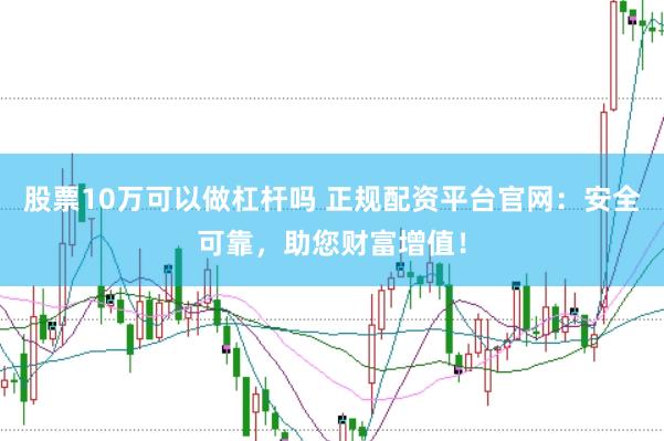 股票10万可以做杠杆吗 正规配资平台官网：安全可靠，助您财富增值！
