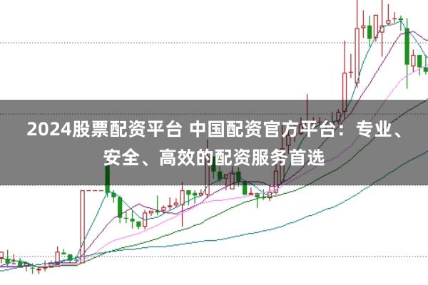 2024股票配资平台 中国配资官方平台：专业、安全、高效的配资服务首选