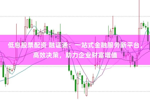 低息股票配资 融证通：一站式金融服务新平台，高效决策，助力企业财富增值